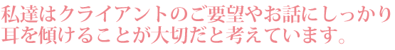 私達はクライアントのご要望やお話しにしっかり耳を傾けることが大切だと考えています。