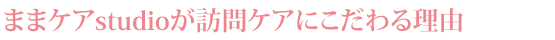 ままケアstudioが訪問ケアにこだわる理由
