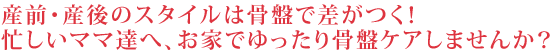 産前・産後のスタイルは骨盤で差がつく！忙しいママ達へ、お家でゆったり骨盤ケアしませんか？