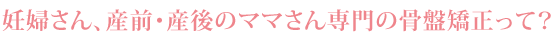 妊婦さん、産前・産後のママさん専門の骨盤矯正って？